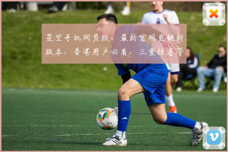 星空手机网页版，最新官网直链新版本，香港用户必看，三重惊喜等你来