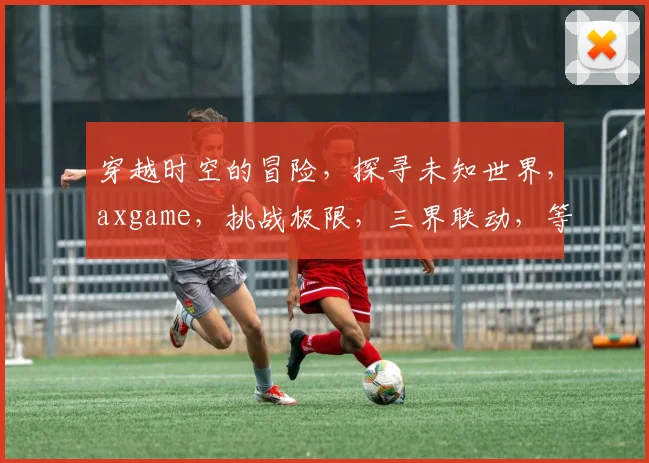 穿越时空的冒险，探寻未知世界，axgame，挑战极限，三界联动，等你来战