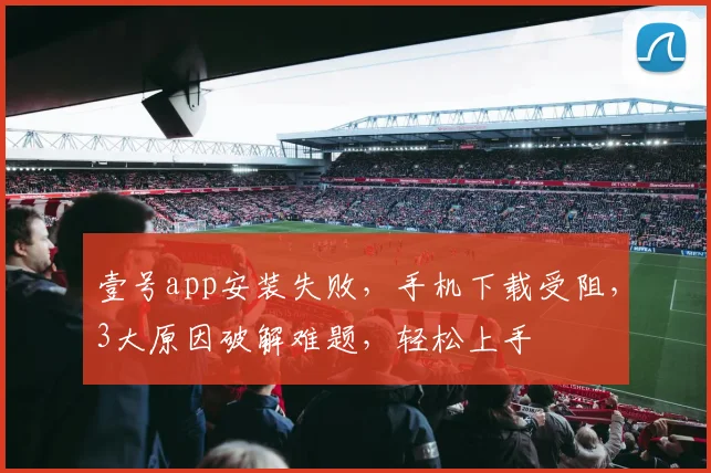 壹号app安装失败，手机下载受阻，3大原因破解难题，轻松上手