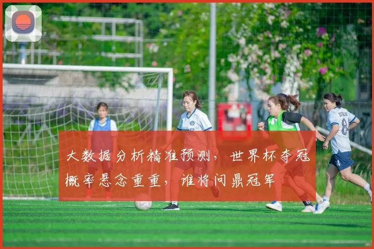 大数据分析精准预测，世界杯夺冠概率悬念重重，谁将问鼎冠军