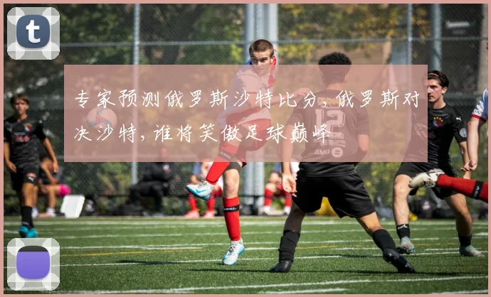 专家预测俄罗斯沙特比分,俄罗斯对决沙特,谁将笑傲足球巅峰
