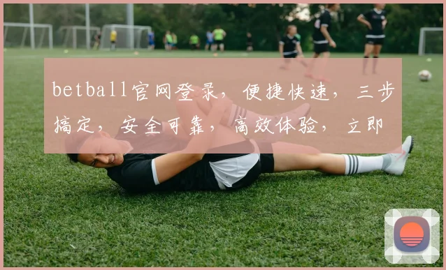 betball官网登录，便捷快速，三步搞定，安全可靠，高效体验，立即点击进入