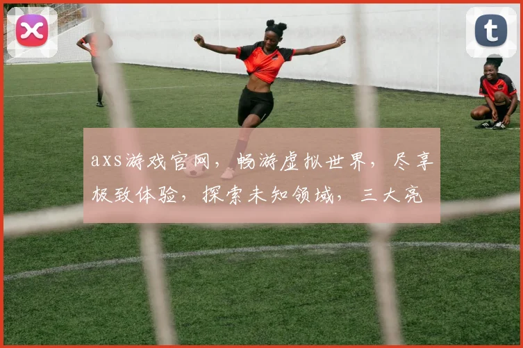 axs游戏官网，畅游虚拟世界，尽享极致体验，探索未知领域，三大亮点，不容错过
