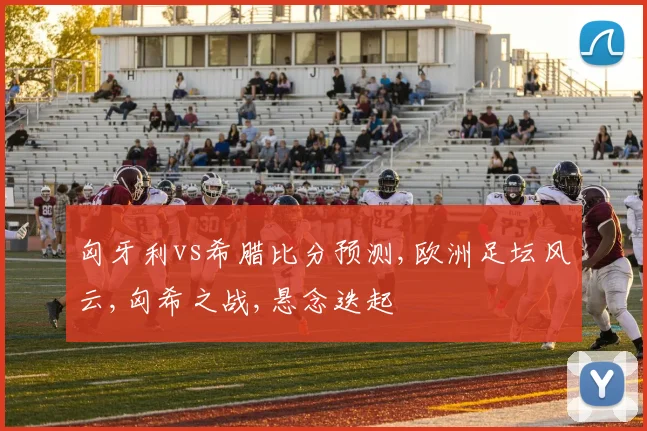 匈牙利vs希腊比分预测,欧洲足坛风云,匈希之战,悬念迭起